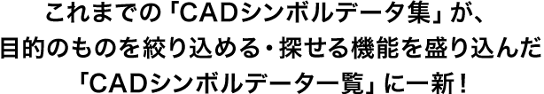 これまでの「CADシンボルデータ集」が、目的のものを絞り込める・探せる機能を盛り込んだ「CADシンボルデータ一覧」に一新！