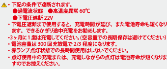 ・下記の条件で遮断されます。●過電流状態　●高温度異常60℃●下電圧遮断22V・下電圧遮断まで使用すると、充電時間が延び、また電池寿命も短くなります。できるかぎり途中充電をお勧めします。・3ヶ月に1度は充電してください。(空容量での長期保存は避けてください）・電池容量は300回充放電で2/3程度になります。・赤ランプ点灯状態での長時間使用はしないでください。・点灯使用中の充電または、充電しながらの点灯は電池寿命が短くなりますのでお控えください。