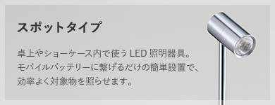 スポットタイプ 卓上やショーケース内で使うLED照明器具。モバイルバッテリーに繋げるだけの簡単設置で、効率よく対象物を照らせます。