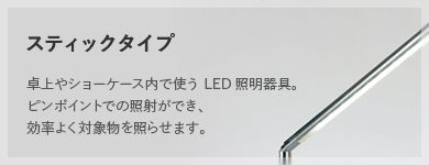 スティックタイプ 卓上やショーケース内で使う LED照明器具。ピンポイントでの照射ができ、効率よく対象物を照らせます。