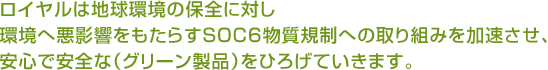 ロイヤルは地球環境の保全に対し環境へ悪影響をもたらすSOC6物質規制への取り組みを加速させ、安心で安全な（グリーン製品）をひろげていきます。