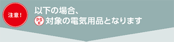 【注意！】以下の場合、(PS)E対象の電気用品となります