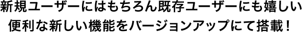 新規ユーザーにはもちろん既存ユーザーにも嬉しい便利な新しい機能をバージョンアップにて搭載！