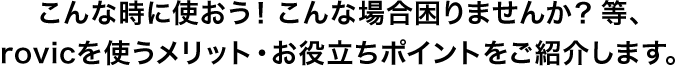 こんな時に使おう！こんな場合困りませんか？等、rovicを使うメリット・お役立ちポイントをご紹介します。