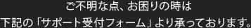 ご不明な点、お困りの時は下記の「サポート受付フォーム」より承っております。