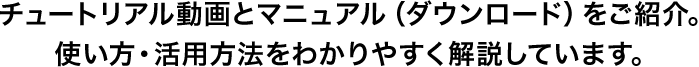 チュートリアル動画とマニュアル（ダウンロード）をご紹介。使い方・活用方法をわかりやすく解説しています。