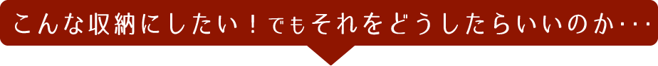 こんな収納にしたい！でもそれをどうしたらいいのか・・・