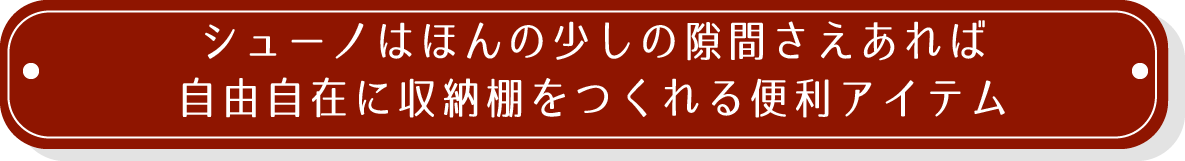 シューノはほんの少しの隙間さえあれば自由自在に収納棚をつくれる便利アイテム