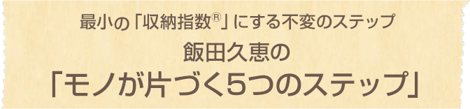 最小の「収納指数®」にする不変のステップ 飯田久恵のモノが片づく5つのステップ
